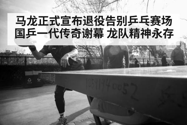 马龙正式宣布退役告别乒乓赛场 国乒一代传奇谢幕 龙队精神永存